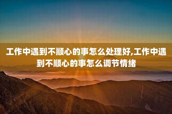 工作中遇到不顺心的事怎么处理好,工作中遇到不顺心的事怎么调节情绪