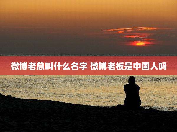 微博老总叫什么名字 微博老板是中国人吗