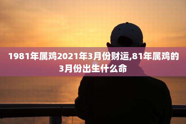 1981年属鸡2021年3月份财运,81年属鸡的3月份出生什么命