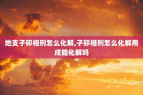 地支子卯相刑怎么化解,子卯相刑怎么化解用戌能化解吗