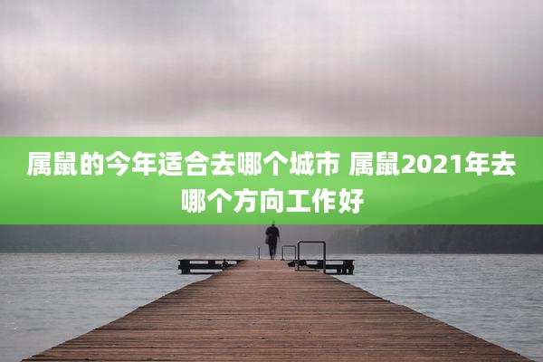 属鼠的今年适合去哪个城市 属鼠2021年去哪个方向工作好