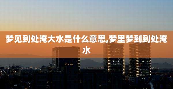 梦见到处淹大水是什么意思,梦里梦到到处淹水