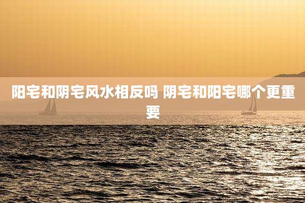 阳宅和阴宅风水相反吗 阴宅和阳宅哪个更重要