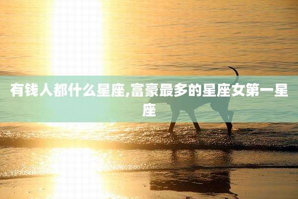 有钱人都什么星座,富豪最多的星座女第一星座