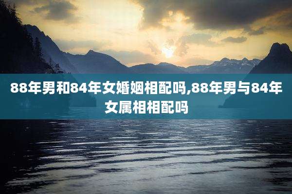 88年男和84年女婚姻相配吗,88年男与84年女属相相配吗