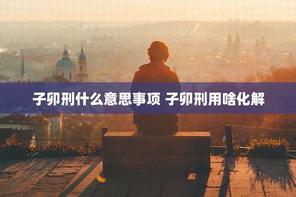 子卯刑什么意思事项 子卯刑用啥化解