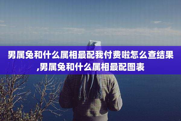 男属兔和什么属相最配我付费啦怎么查结果,男属兔和什么属相最配图表