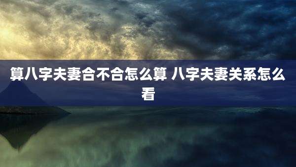 算八字夫妻合不合怎么算 八字夫妻关系怎么看