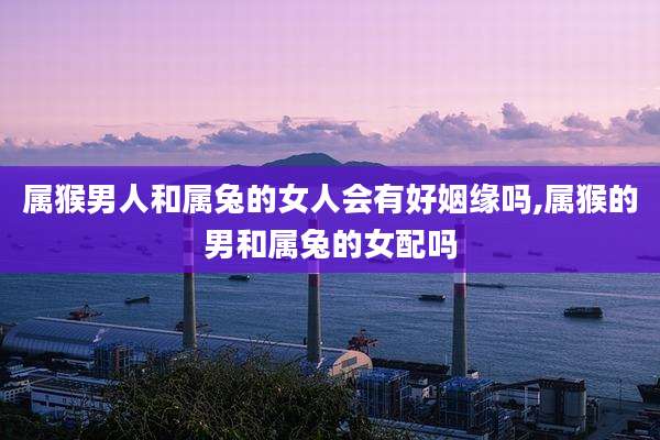 属猴男人和属兔的女人会有好姻缘吗,属猴的男和属兔的女配吗