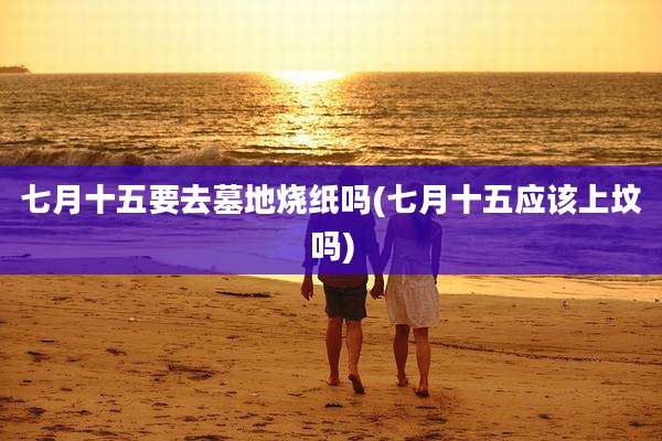 七月十五要去墓地烧纸吗(七月十五应该上坟吗)