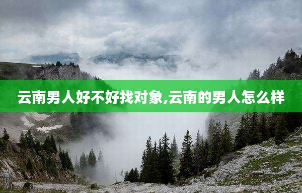 云南男人好不好找对象,云南的男人怎么样