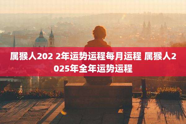 属猴人202 2年运势运程每月运程 属猴人2025年全年运势运程