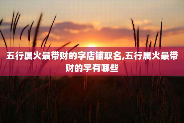 五行属火最带财的字店铺取名,五行属火最带财的字有哪些