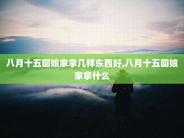 八月十五回娘家拿几样东西好,八月十五回娘家拿什么