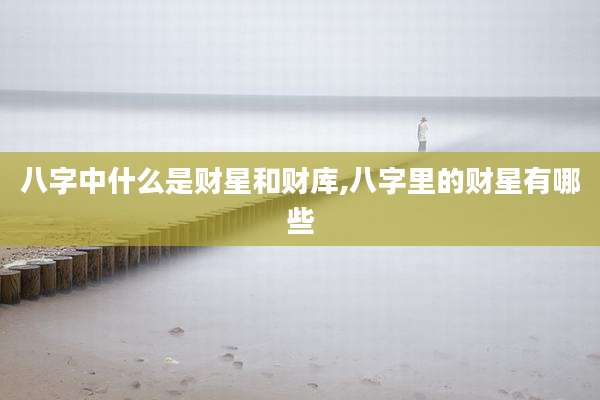 八字中什么是财星和财库,八字里的财星有哪些
