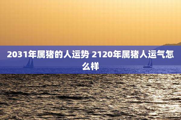 2031年属猪的人运势 2120年属猪人运气怎么样