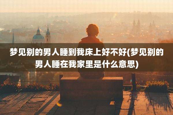 梦见别的男人睡到我床上好不好(梦见别的男人睡在我家里是什么意思)