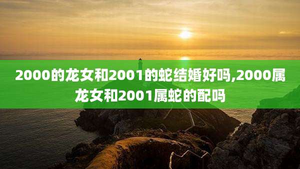 2000的龙女和2001的蛇结婚好吗,2000属龙女和2001属蛇的配吗