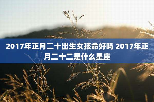 2017年正月二十出生女孩命好吗 2017年正月二十二是什么星座