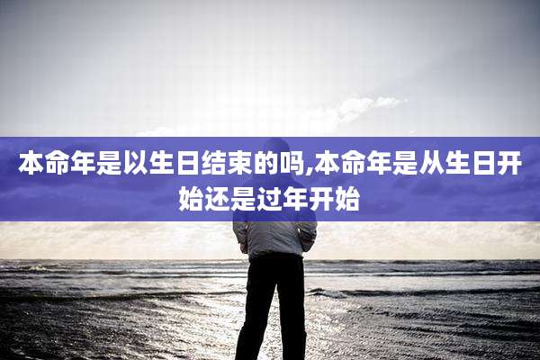 本命年是以生日结束的吗,本命年是从生日开始还是过年开始