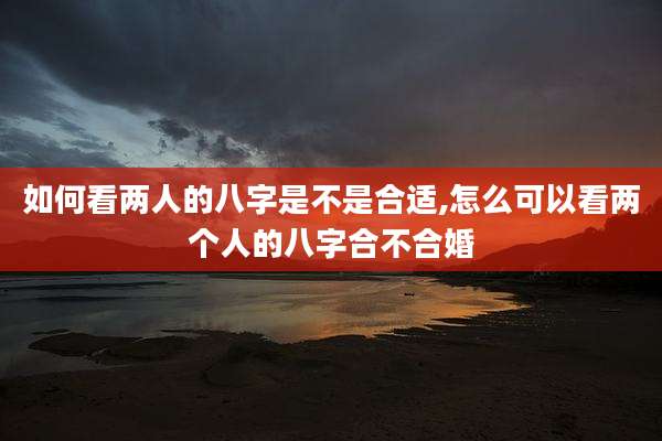 如何看两人的八字是不是合适,怎么可以看两个人的八字合不合婚
