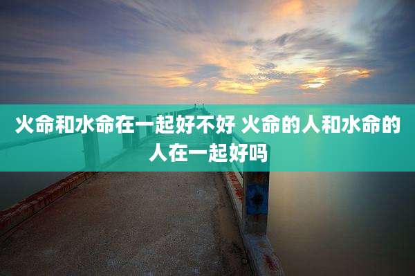 火命和水命在一起好不好 火命的人和水命的人在一起好吗