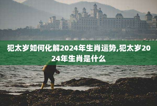 犯太岁如何化解2024年生肖运势,犯太岁2024年生肖是什么