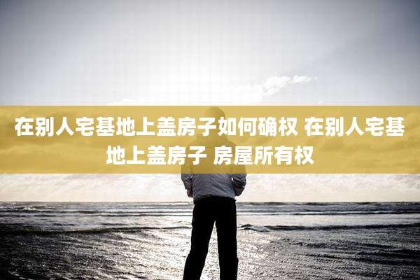 在别人宅基地上盖房子如何确权 在别人宅基地上盖房子 房屋所有权