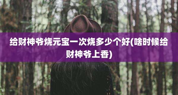 给财神爷烧元宝一次烧多少个好(啥时候给财神爷上香)