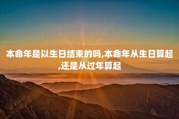本命年是以生日结束的吗,本命年从生日算起,还是从过年算起
