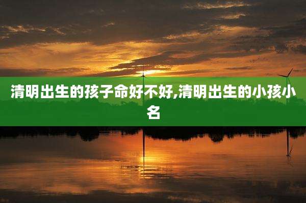 清明出生的孩子命好不好,清明出生的小孩小名
