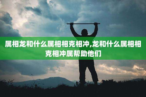 属相龙和什么属相相克相冲,龙和什么属相相克相冲属帮助他们
