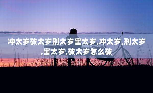 冲太岁破太岁刑太岁害太岁,冲太岁,刑太岁,害太岁,破太岁怎么破