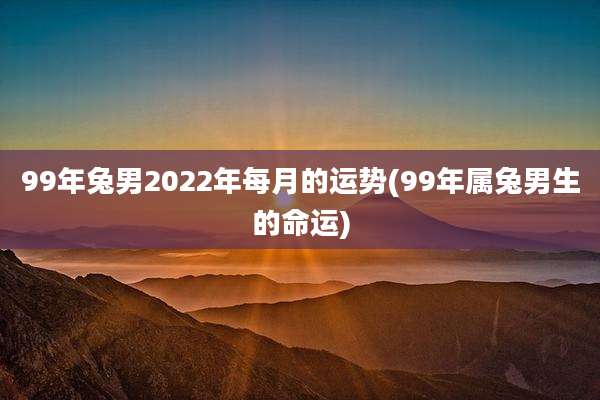 99年兔男2022年每月的运势(99年属兔男生的命运)
