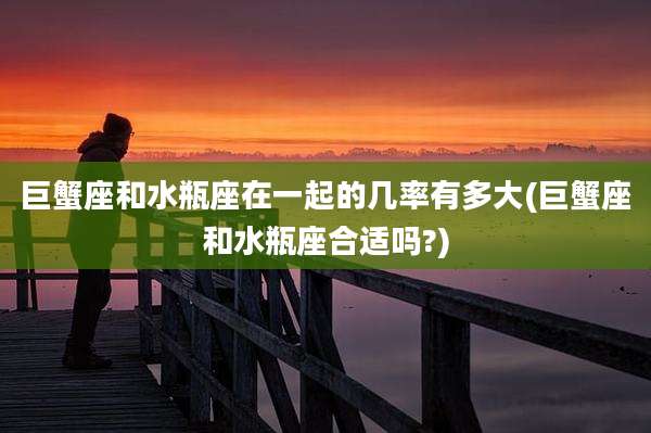 巨蟹座和水瓶座在一起的几率有多大(巨蟹座和水瓶座合适吗?)