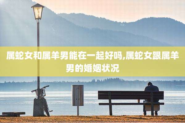属蛇女和属羊男能在一起好吗,属蛇女跟属羊男的婚姻状况