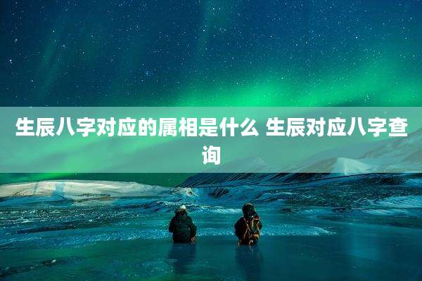 生辰八字对应的属相是什么 生辰对应八字查询