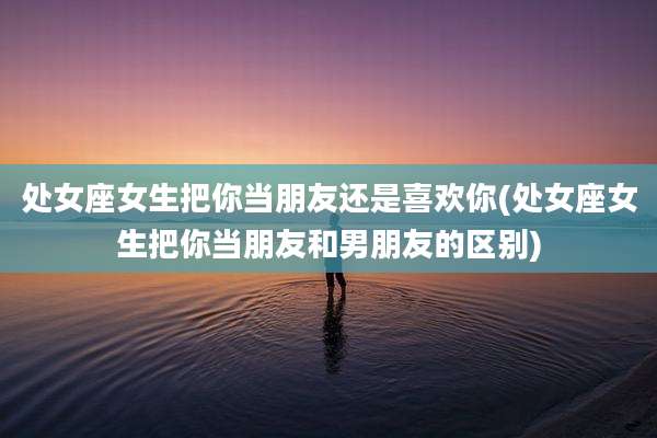 处女座女生把你当朋友还是喜欢你(处女座女生把你当朋友和男朋友的区别)