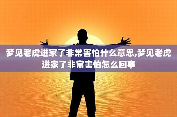 梦见老虎进家了非常害怕什么意思,梦见老虎进家了非常害怕怎么回事
