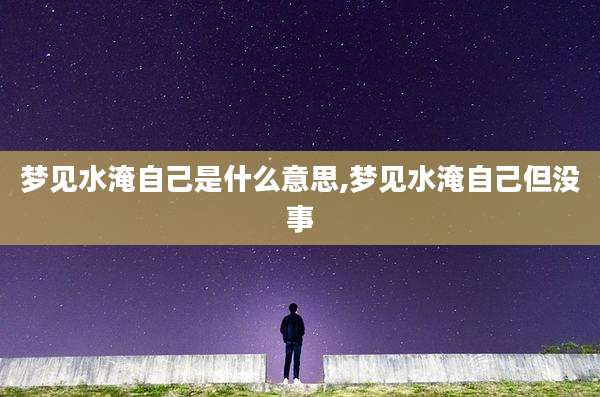 梦见水淹自己是什么意思,梦见水淹自己但没事