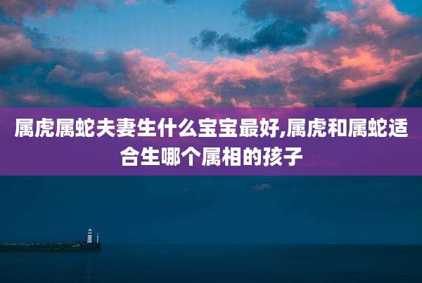 属虎属蛇夫妻生什么宝宝最好,属虎和属蛇适合生哪个属相的孩子