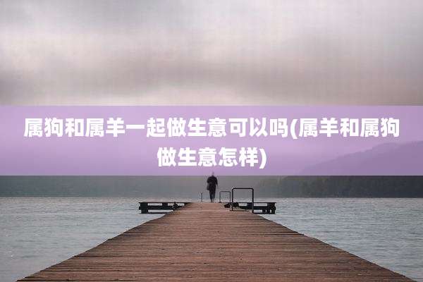 属狗和属羊一起做生意可以吗(属羊和属狗做生意怎样)