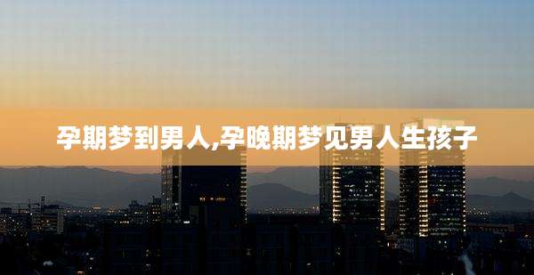 孕期梦到男人,孕晚期梦见男人生孩子