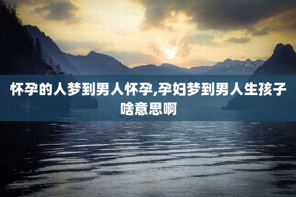 怀孕的人梦到男人怀孕,孕妇梦到男人生孩子啥意思啊
