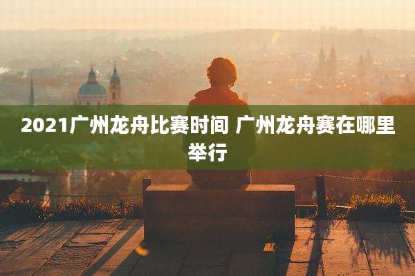 2021广州龙舟比赛时间 广州龙舟赛在哪里举行