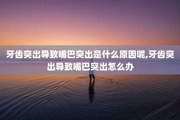 牙齿突出导致嘴巴突出是什么原因呢,牙齿突出导致嘴巴突出怎么办