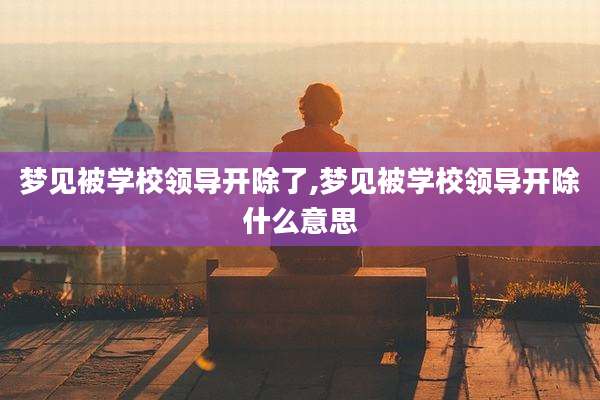 梦见被学校领导开除了,梦见被学校领导开除什么意思