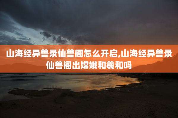 山海经异兽录仙兽阁怎么开启,山海经异兽录仙兽阁出嫦娥和羲和吗