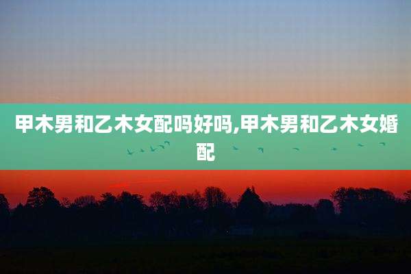 甲木男和乙木女配吗好吗,甲木男和乙木女婚配
