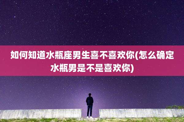 如何知道水瓶座男生喜不喜欢你(怎么确定水瓶男是不是喜欢你)